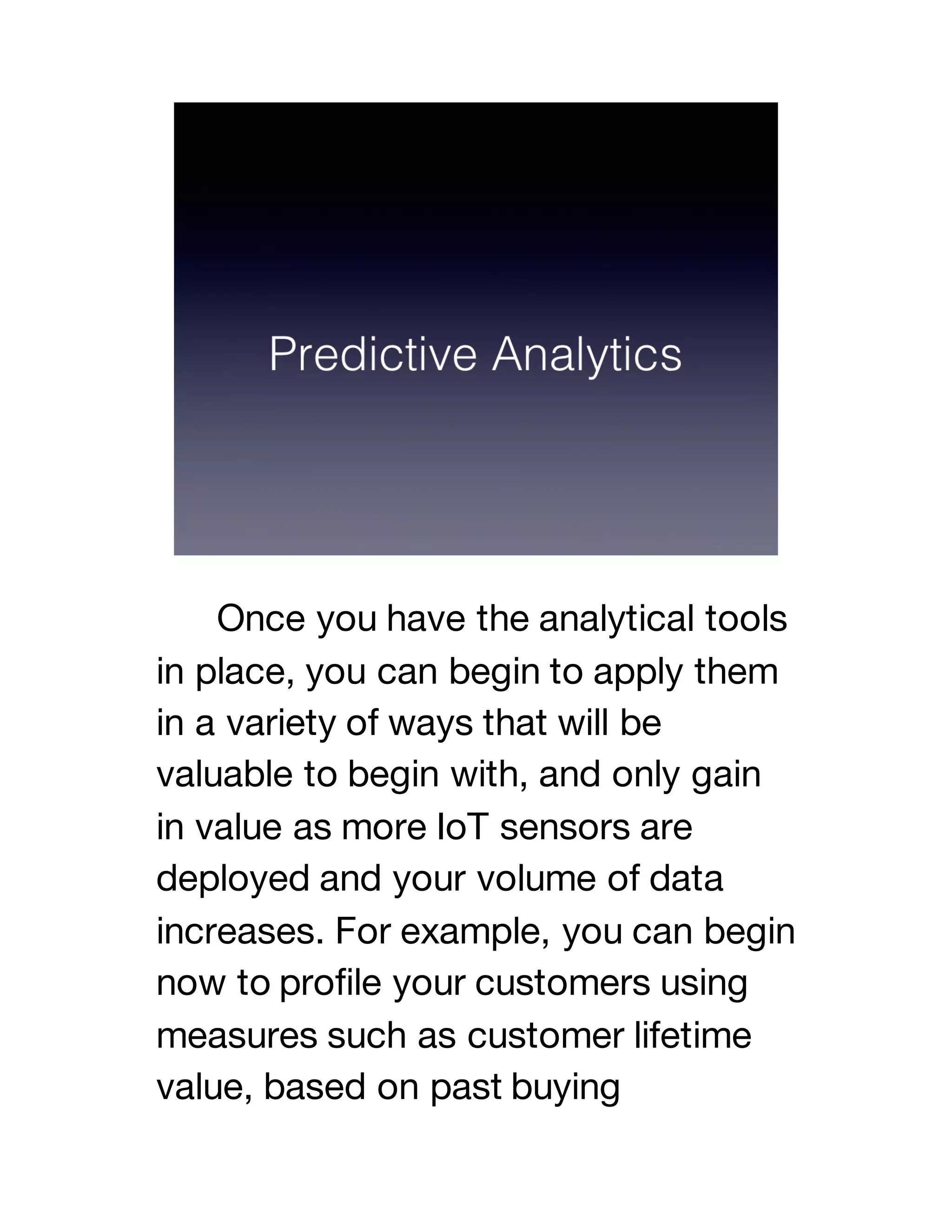 Once you have the analytical tools
in place, you can begin to apply them
in a variety of ways that will be
valuable to begin with, and only gain
in value as more IoT sensors are
deployed and your volume of data
increases. For example, you can begin
now to profile your customers using
measures such as customer lifetime
value, based on past buying
 