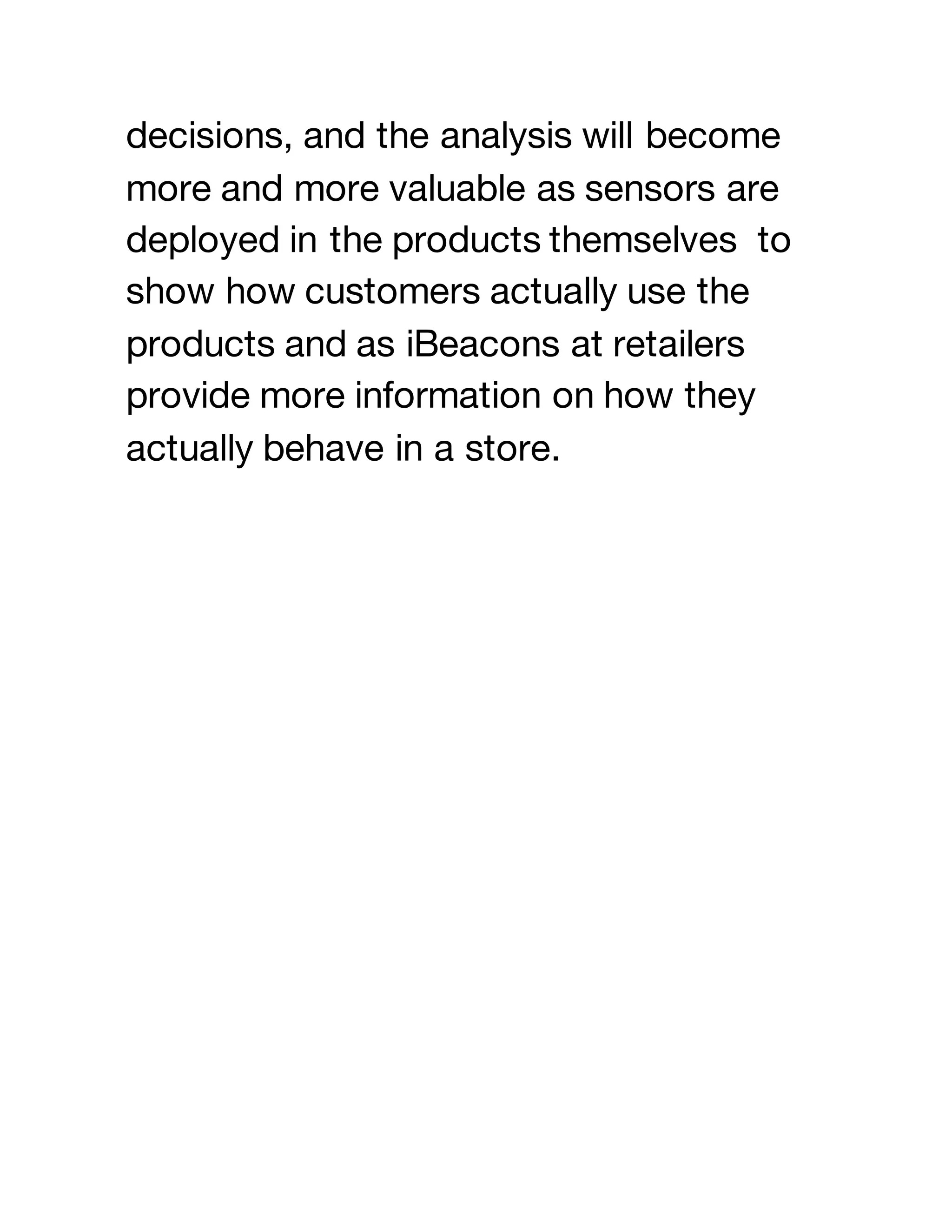 decisions, and the analysis will become
more and more valuable as sensors are
deployed in the products themselves to
show how customers actually use the
products and as iBeacons at retailers
provide more information on how they
actually behave in a store.
 