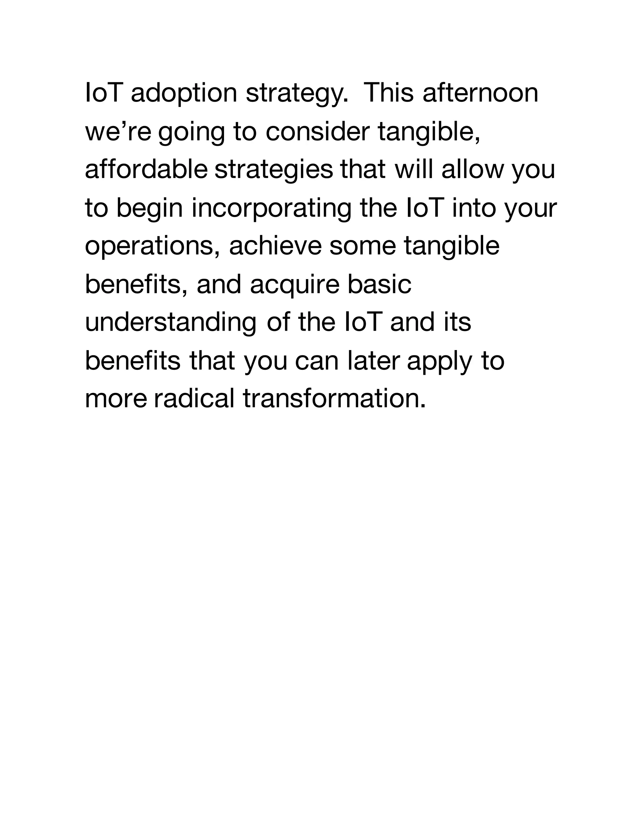 IoT adoption strategy. This afternoon
we’re going to consider tangible,
affordable strategies that will allow you
to begin incorporating the IoT into your
operations, achieve some tangible
benefits, and acquire basic
understanding of the IoT and its
benefits that you can later apply to
more radical transformation.
 