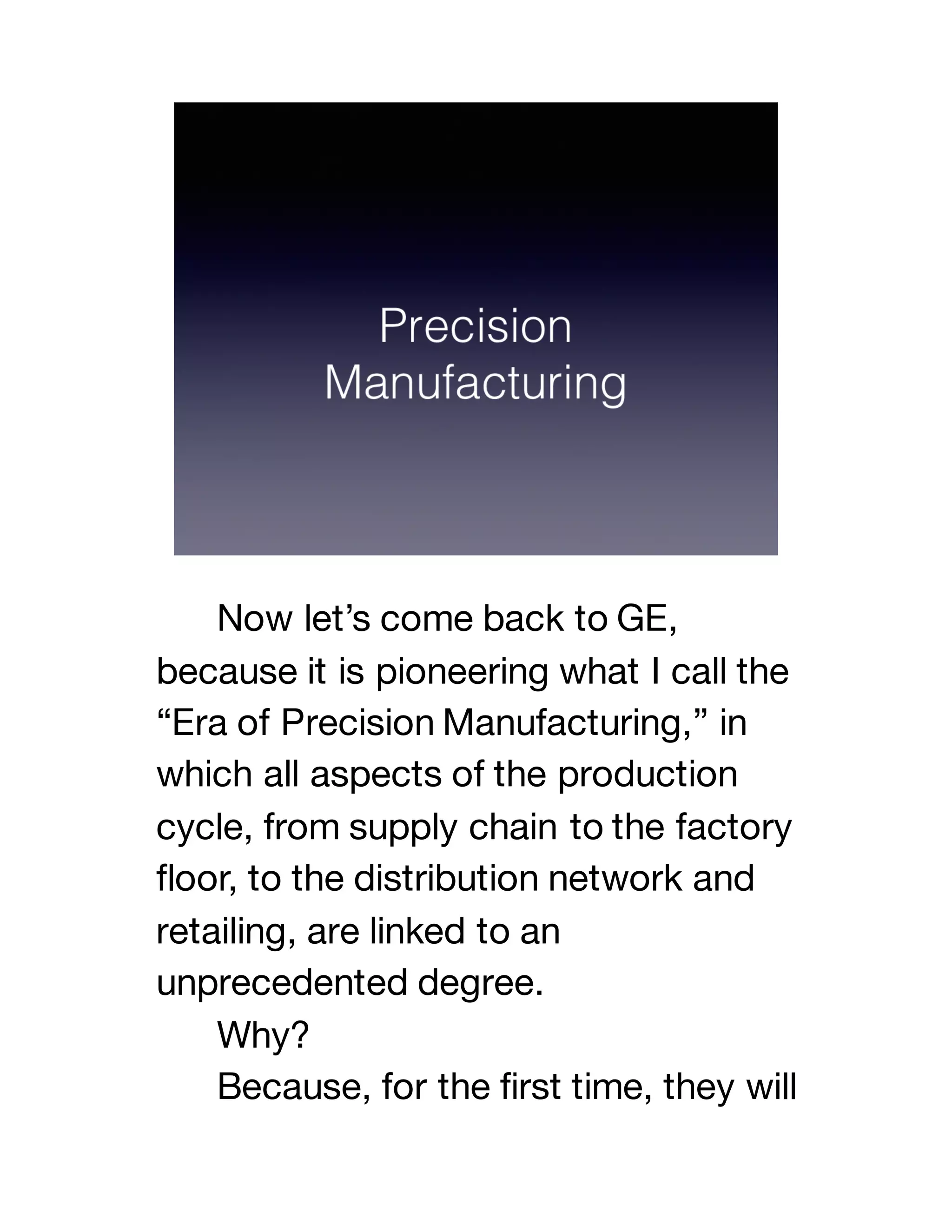 Now let’s come back to GE,
because it is pioneering what I call the
“Era of Precision Manufacturing,” in
which all aspects of the production
cycle, from supply chain to the factory
floor, to the distribution network and
retailing, are linked to an
unprecedented degree.
Why?
Because, for the first time, they will
 