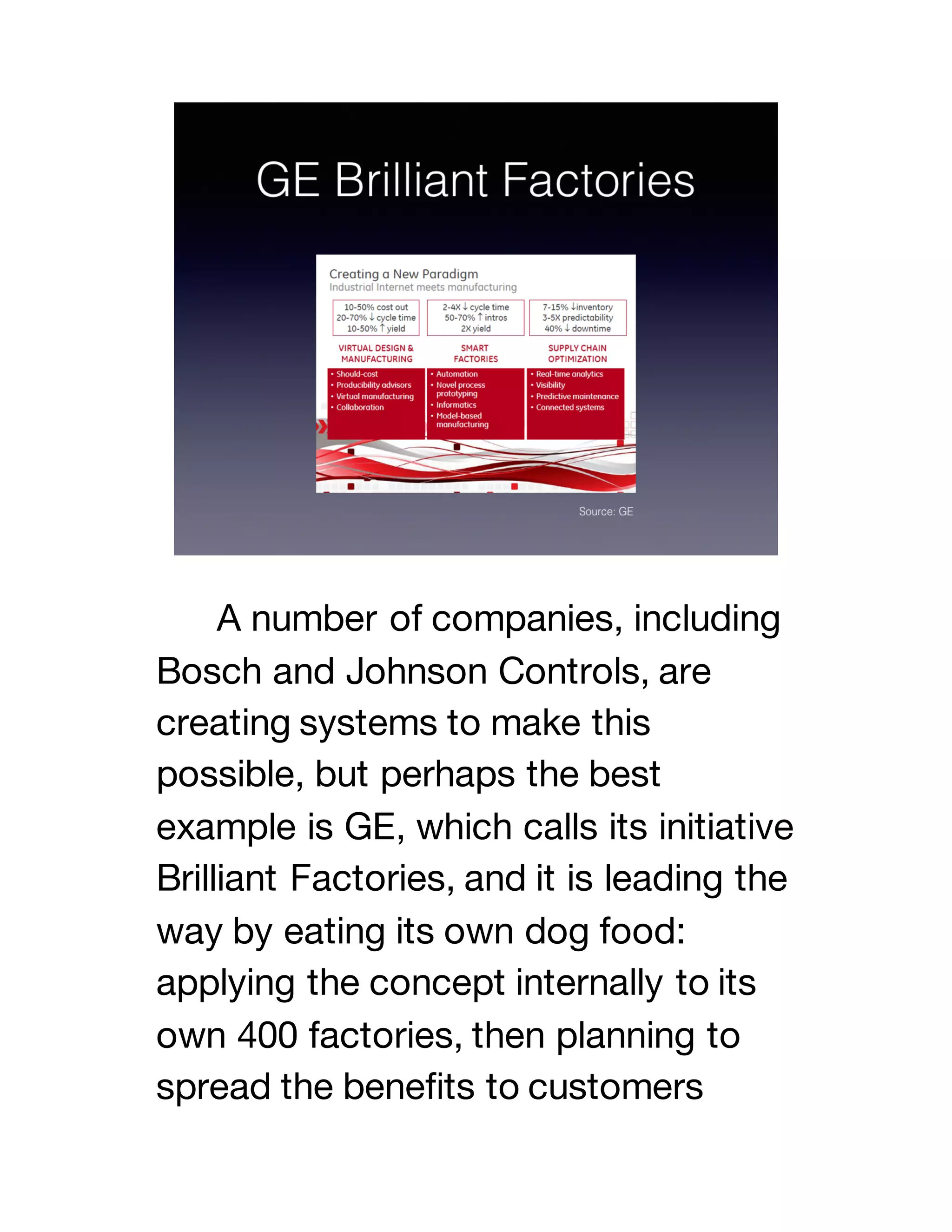 A number of companies, including
Bosch and Johnson Controls, are
creating systems to make this
possible, but perhaps the best
example is GE, which calls its initiative
Brilliant Factories, and it is leading the
way by eating its own dog food:
applying the concept internally to its
own 400 factories, then planning to
spread the benefits to customers
 