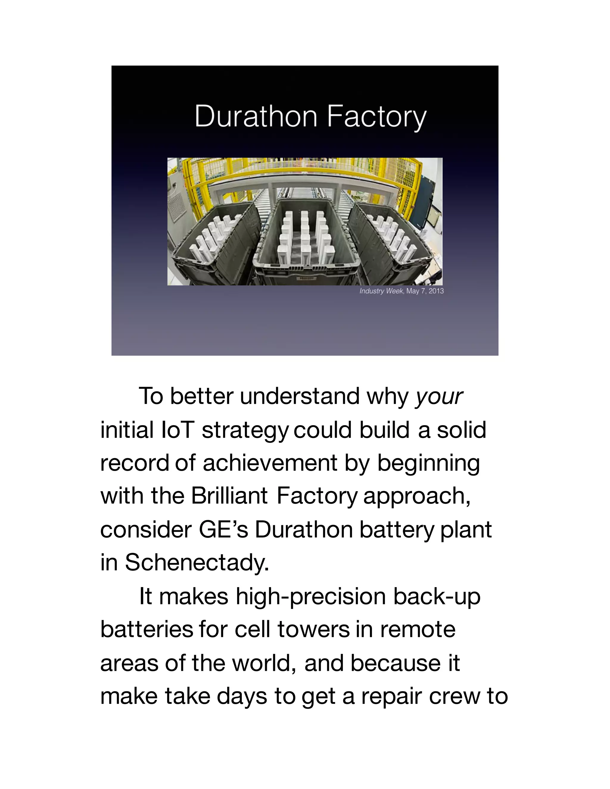 To better understand why your
initial IoT strategy could build a solid
record of achievement by beginning
with the Brilliant Factory approach,
consider GE’s Durathon battery plant
in Schenectady.
It makes high-precision back-up
batteries for cell towers in remote
areas of the world, and because it
make take days to get a repair crew to
 