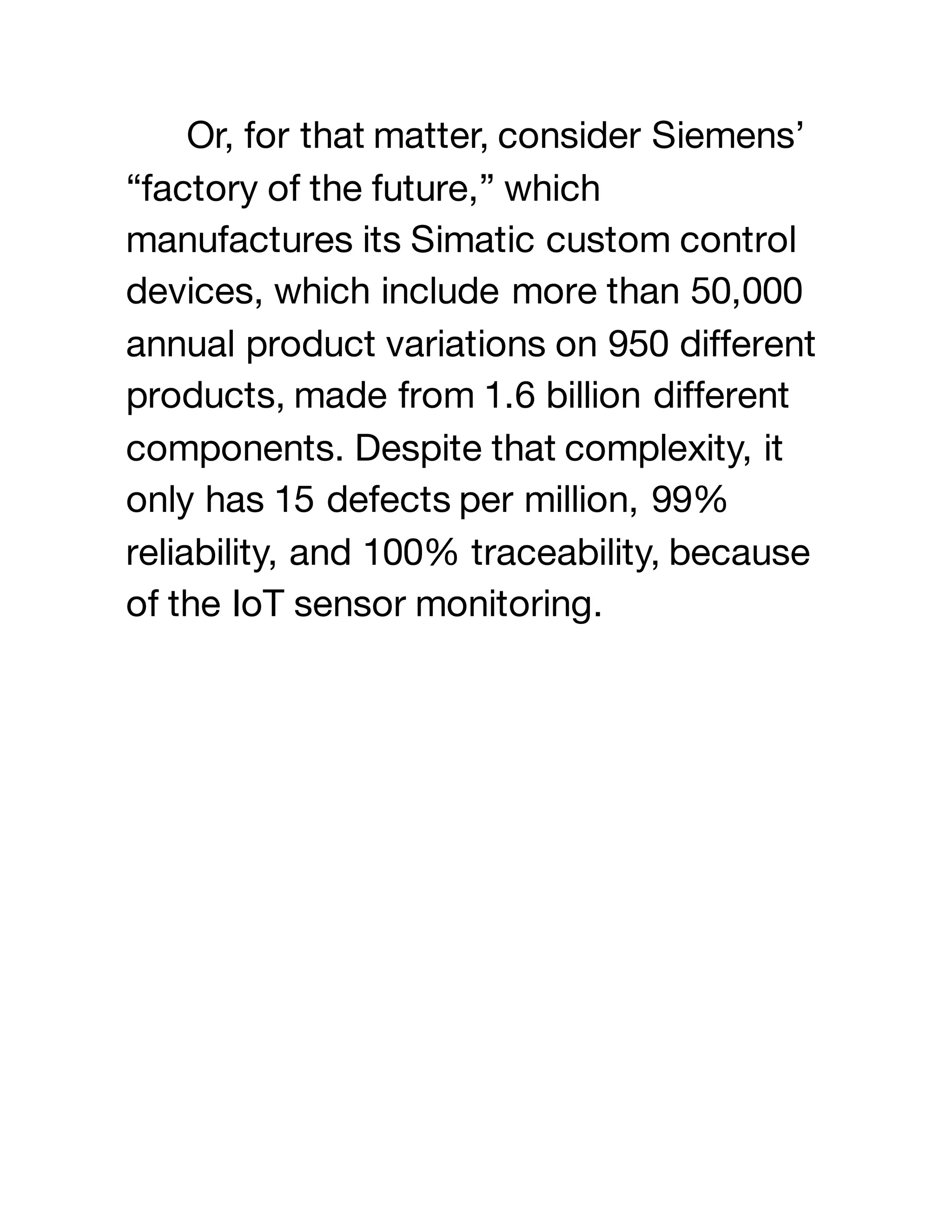 Or, for that matter, consider Siemens’
“factory of the future,” which
manufactures its Simatic custom control
devices, which include more than 50,000
annual product variations on 950 different
products, made from 1.6 billion different
components. Despite that complexity, it
only has 15 defects per million, 99%
reliability, and 100% traceability, because
of the IoT sensor monitoring.
 