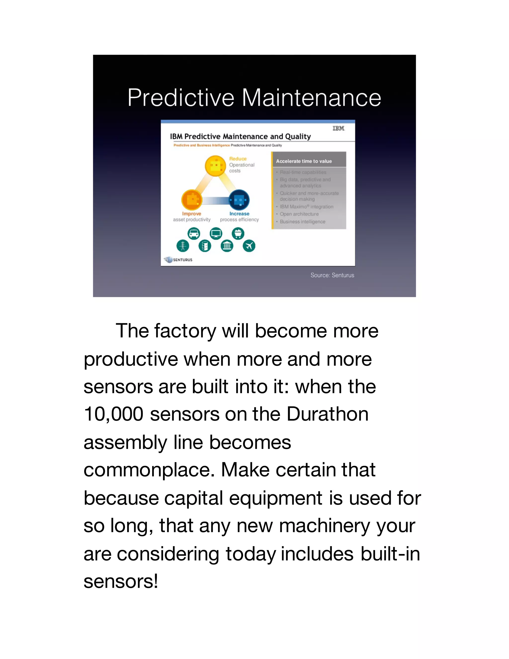 The factory will become more
productive when more and more
sensors are built into it: when the
10,000 sensors on the Durathon
assembly line becomes
commonplace. Make certain that
because capital equipment is used for
so long, that any new machinery your
are considering today includes built-in
sensors!
 