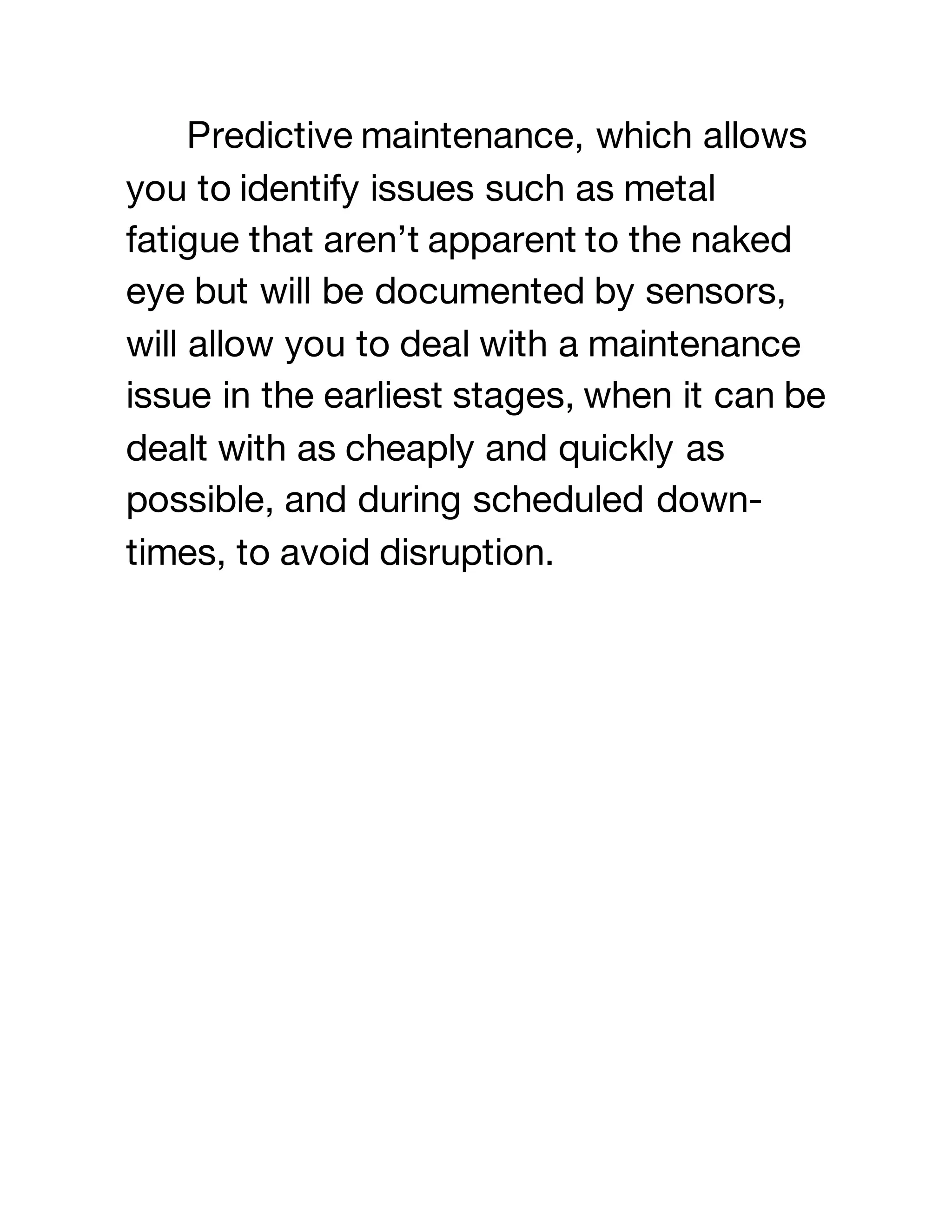 Predictive maintenance, which allows
you to identify issues such as metal
fatigue that aren’t apparent to the naked
eye but will be documented by sensors,
will allow you to deal with a maintenance
issue in the earliest stages, when it can be
dealt with as cheaply and quickly as
possible, and during scheduled down-
times, to avoid disruption.
 