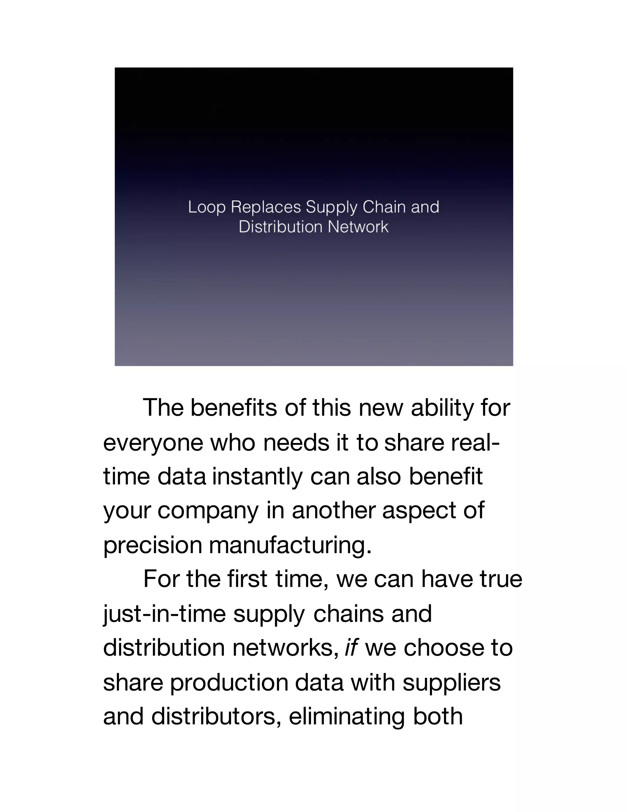 The benefits of this new ability for
everyone who needs it to share real-
time data instantly can also benefit
your company in another aspect of
precision manufacturing.
For the first time, we can have true
just-in-time supply chains and
distribution networks, if we choose to
share production data with suppliers
and distributors, eliminating both
 