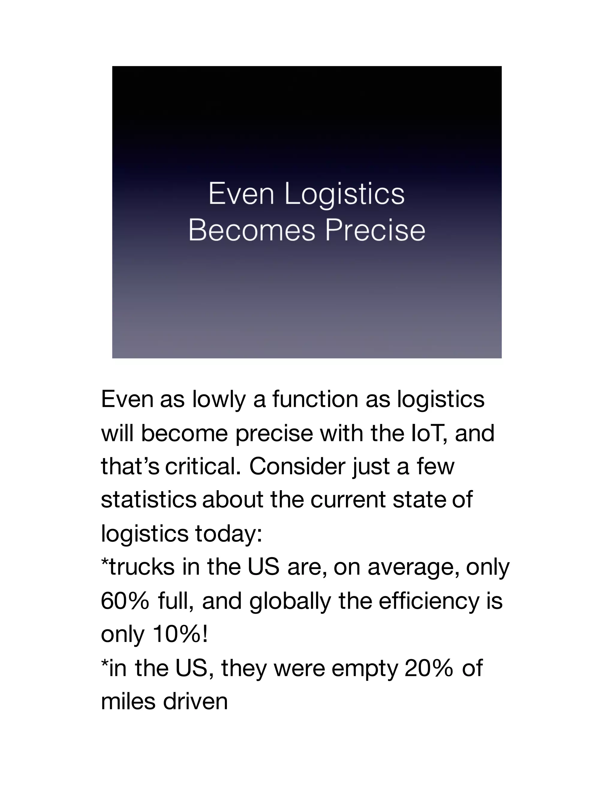 Even as lowly a function as logistics
will become precise with the IoT, and
that’s critical. Consider just a few
statistics about the current state of
logistics today:
*trucks in the US are, on average, only
60% full, and globally the efficiency is
only 10%!
*in the US, they were empty 20% of
miles driven
 