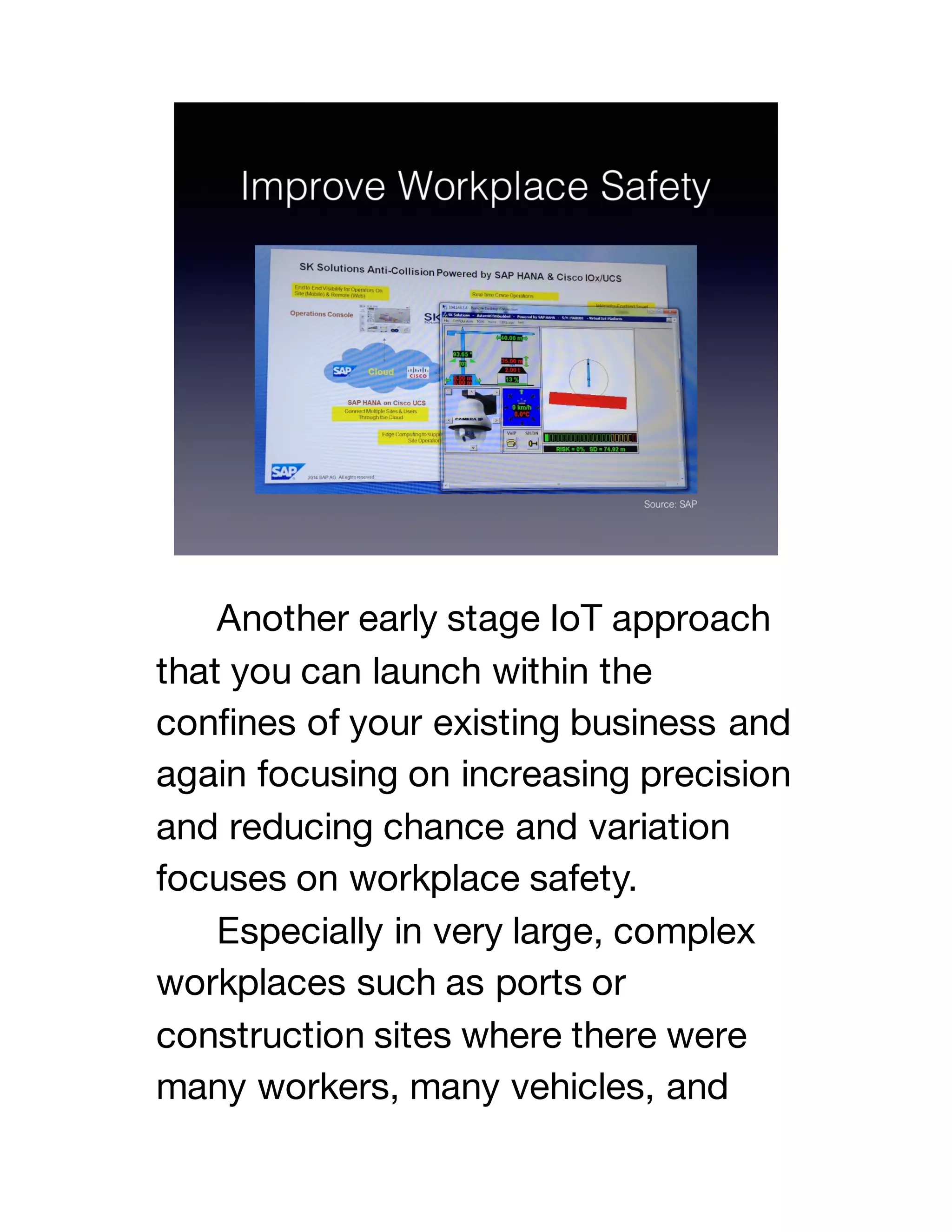 Another early stage IoT approach
that you can launch within the
confines of your existing business and
again focusing on increasing precision
and reducing chance and variation
focuses on workplace safety.
Especially in very large, complex
workplaces such as ports or
construction sites where there were
many workers, many vehicles, and
 