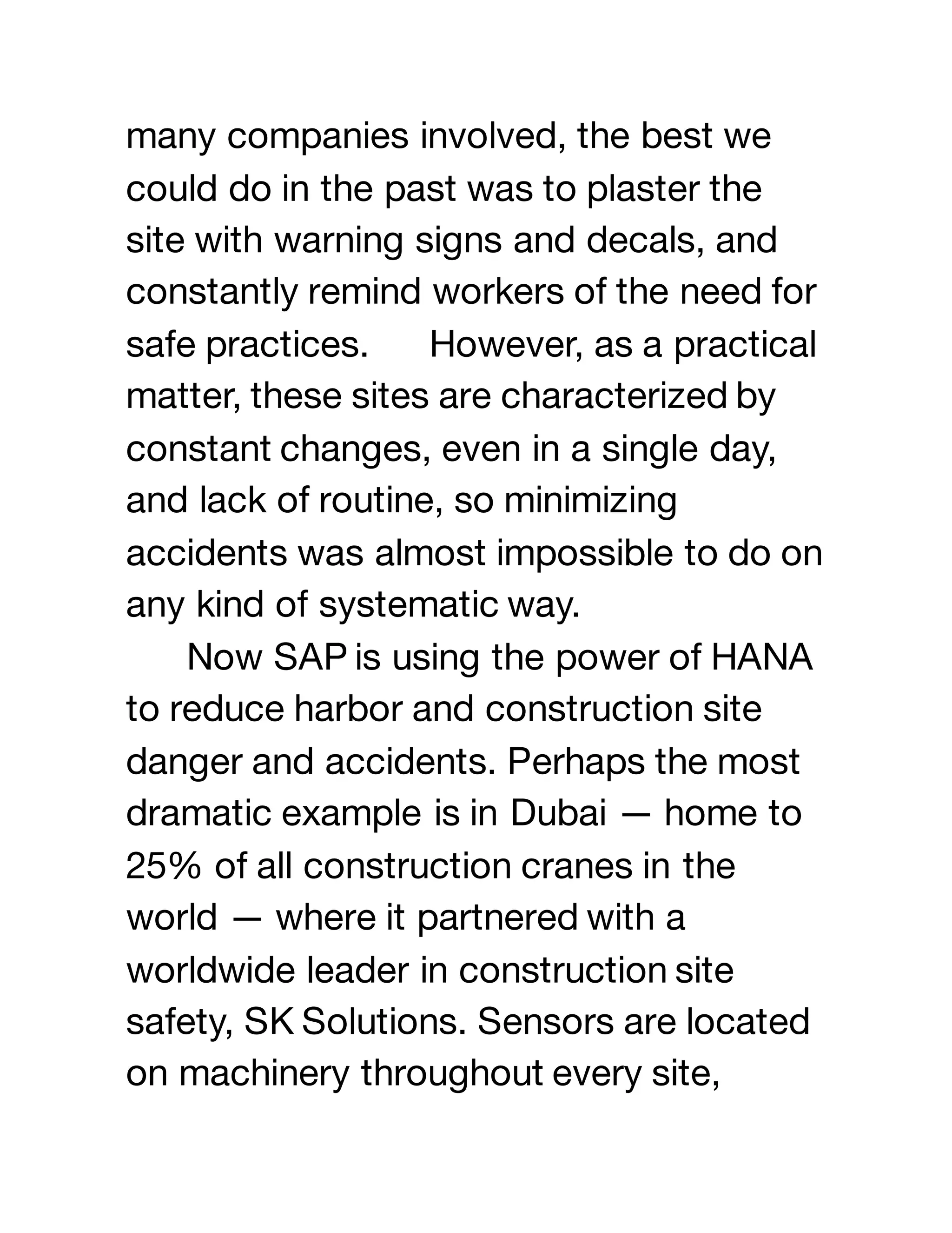 many companies involved, the best we
could do in the past was to plaster the
site with warning signs and decals, and
constantly remind workers of the need for
safe practices. However, as a practical
matter, these sites are characterized by
constant changes, even in a single day,
and lack of routine, so minimizing
accidents was almost impossible to do on
any kind of systematic way.
Now SAP is using the power of HANA
to reduce harbor and construction site
danger and accidents. Perhaps the most
dramatic example is in Dubai — home to
25% of all construction cranes in the
world — where it partnered with a
worldwide leader in construction site
safety, SK Solutions. Sensors are located
on machinery throughout every site,
 