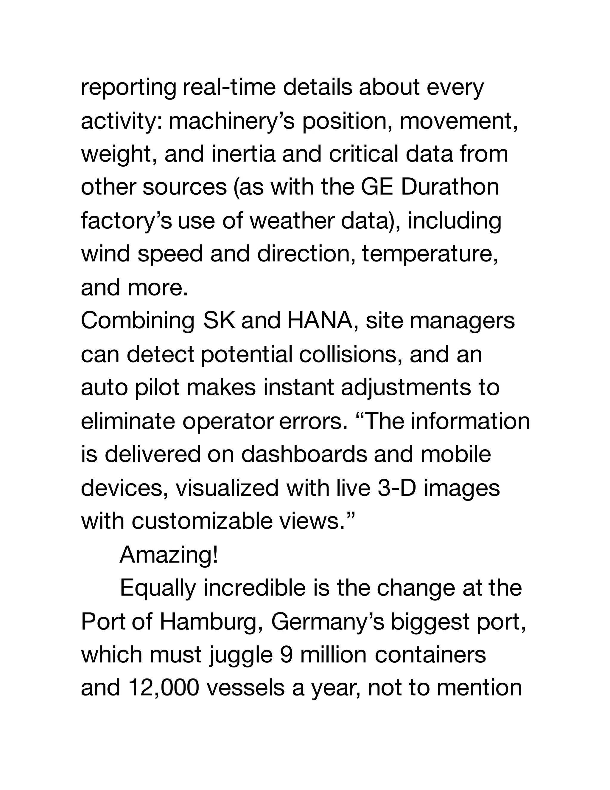 reporting real-time details about every
activity: machinery’s position, movement,
weight, and inertia and critical data from
other sources (as with the GE Durathon
factory’s use of weather data), including
wind speed and direction, temperature,
and more.
Combining SK and HANA, site managers
can detect potential collisions, and an
auto pilot makes instant adjustments to
eliminate operator errors. “The information
is delivered on dashboards and mobile
devices, visualized with live 3-D images
with customizable views.”
Amazing!
Equally incredible is the change at the
Port of Hamburg, Germany’s biggest port,
which must juggle 9 million containers
and 12,000 vessels a year, not to mention
 