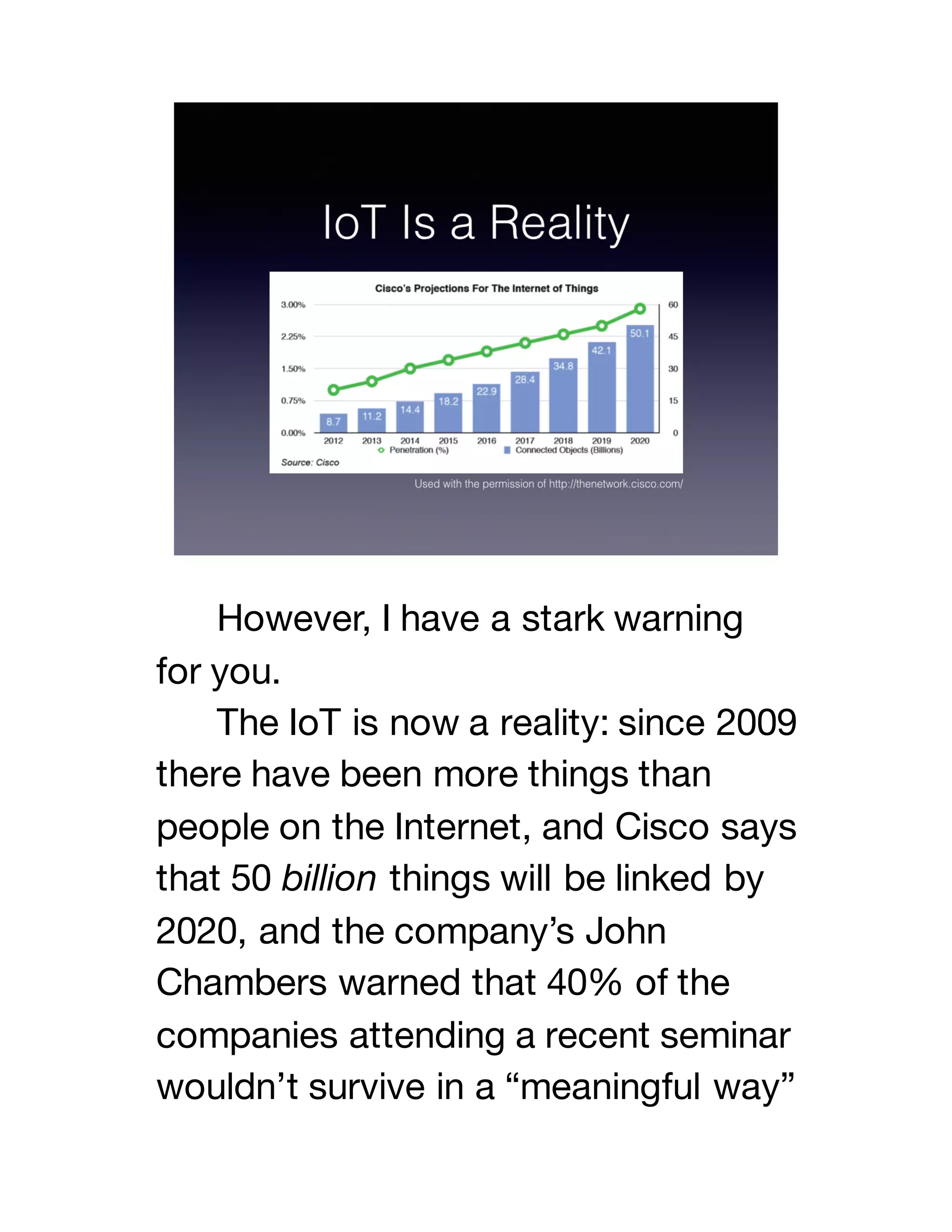 However, I have a stark warning
for you.
The IoT is now a reality: since 2009
there have been more things than
people on the Internet, and Cisco says
that 50 billion things will be linked by
2020, and the company’s John
Chambers warned that 40% of the
companies attending a recent seminar
wouldn’t survive in a “meaningful way”
 