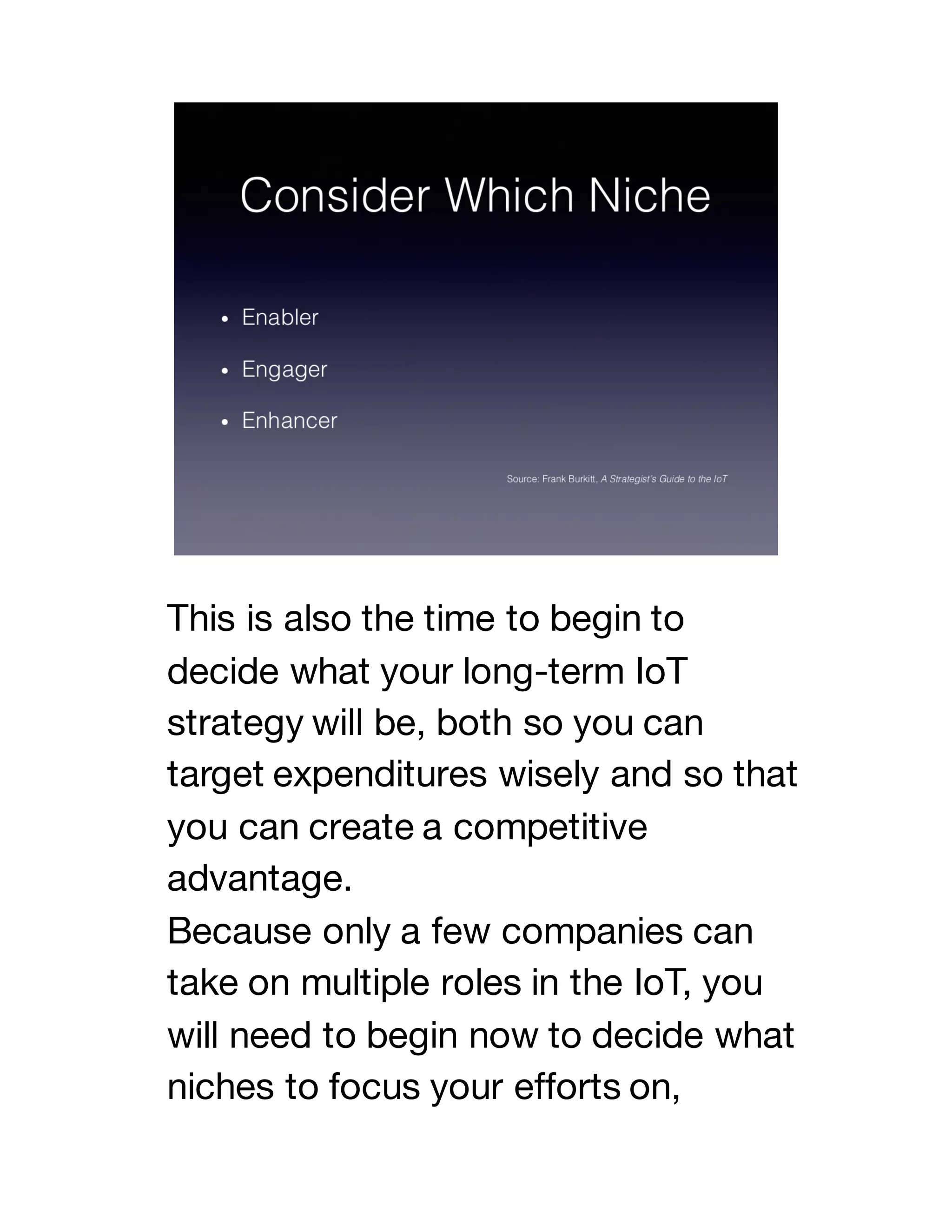 This is also the time to begin to
decide what your long-term IoT
strategy will be, both so you can
target expenditures wisely and so that
you can create a competitive
advantage.
Because only a few companies can
take on multiple roles in the IoT, you
will need to begin now to decide what
niches to focus your efforts on,
 