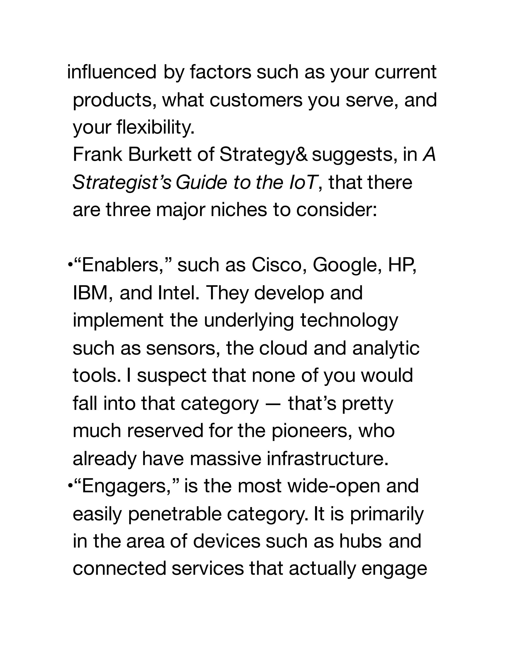 influenced by factors such as your current
products, what customers you serve, and
your flexibility.
Frank Burkett of Strategy& suggests, in A
Strategist’s Guide to the IoT, that there
are three major niches to consider:
•“Enablers,” such as Cisco, Google, HP,
IBM, and Intel. They develop and
implement the underlying technology
such as sensors, the cloud and analytic
tools. I suspect that none of you would
fall into that category — that’s pretty
much reserved for the pioneers, who
already have massive infrastructure.
•“Engagers,” is the most wide-open and
easily penetrable category. It is primarily
in the area of devices such as hubs and
connected services that actually engage
 
