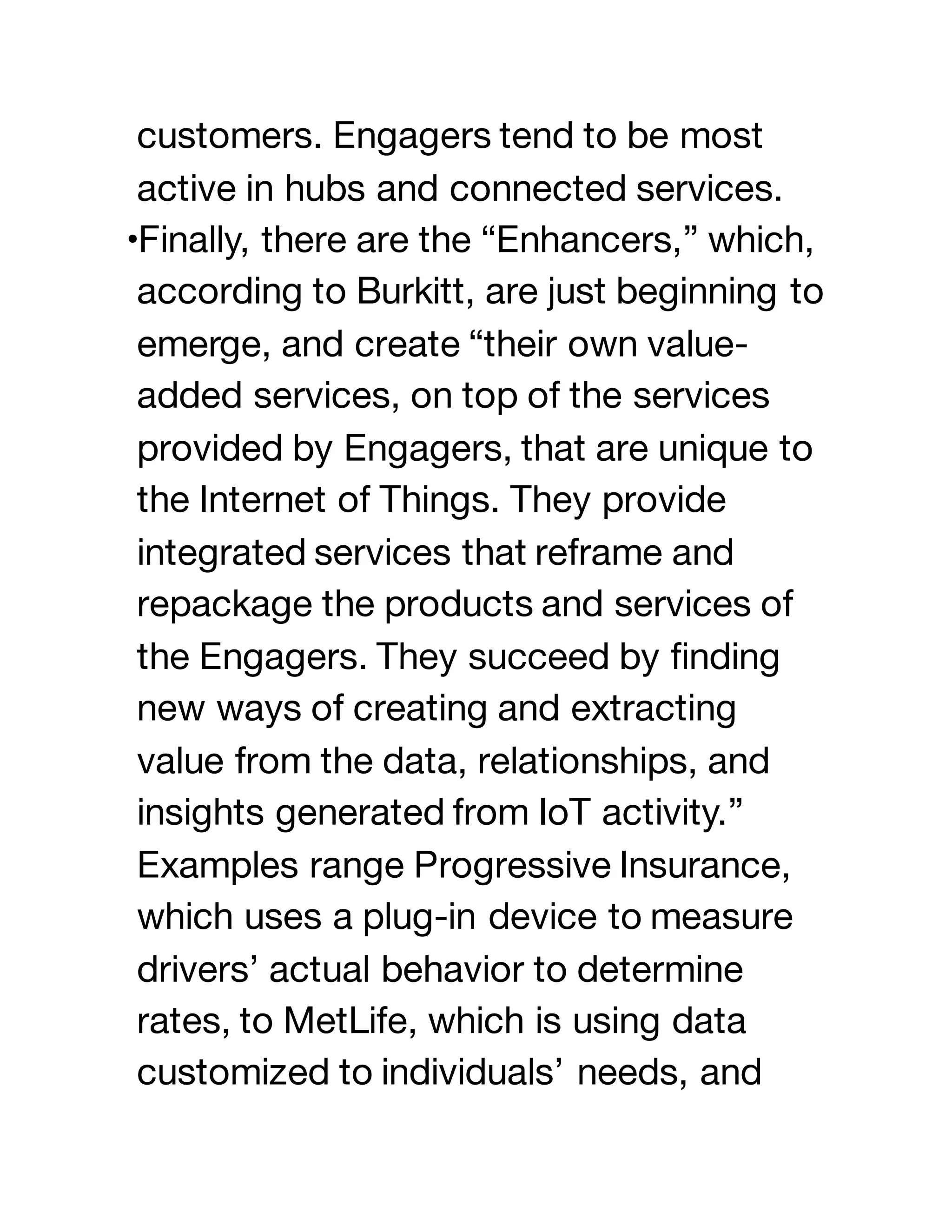 customers. Engagers tend to be most
active in hubs and connected services.
•Finally, there are the “Enhancers,” which,
according to Burkitt, are just beginning to
emerge, and create “their own value-
added services, on top of the services
provided by Engagers, that are unique to
the Internet of Things. They provide
integrated services that reframe and
repackage the products and services of
the Engagers. They succeed by finding
new ways of creating and extracting
value from the data, relationships, and
insights generated from IoT activity.”
Examples range Progressive Insurance,
which uses a plug-in device to measure
drivers’ actual behavior to determine
rates, to MetLife, which is using data
customized to individuals’ needs, and
 