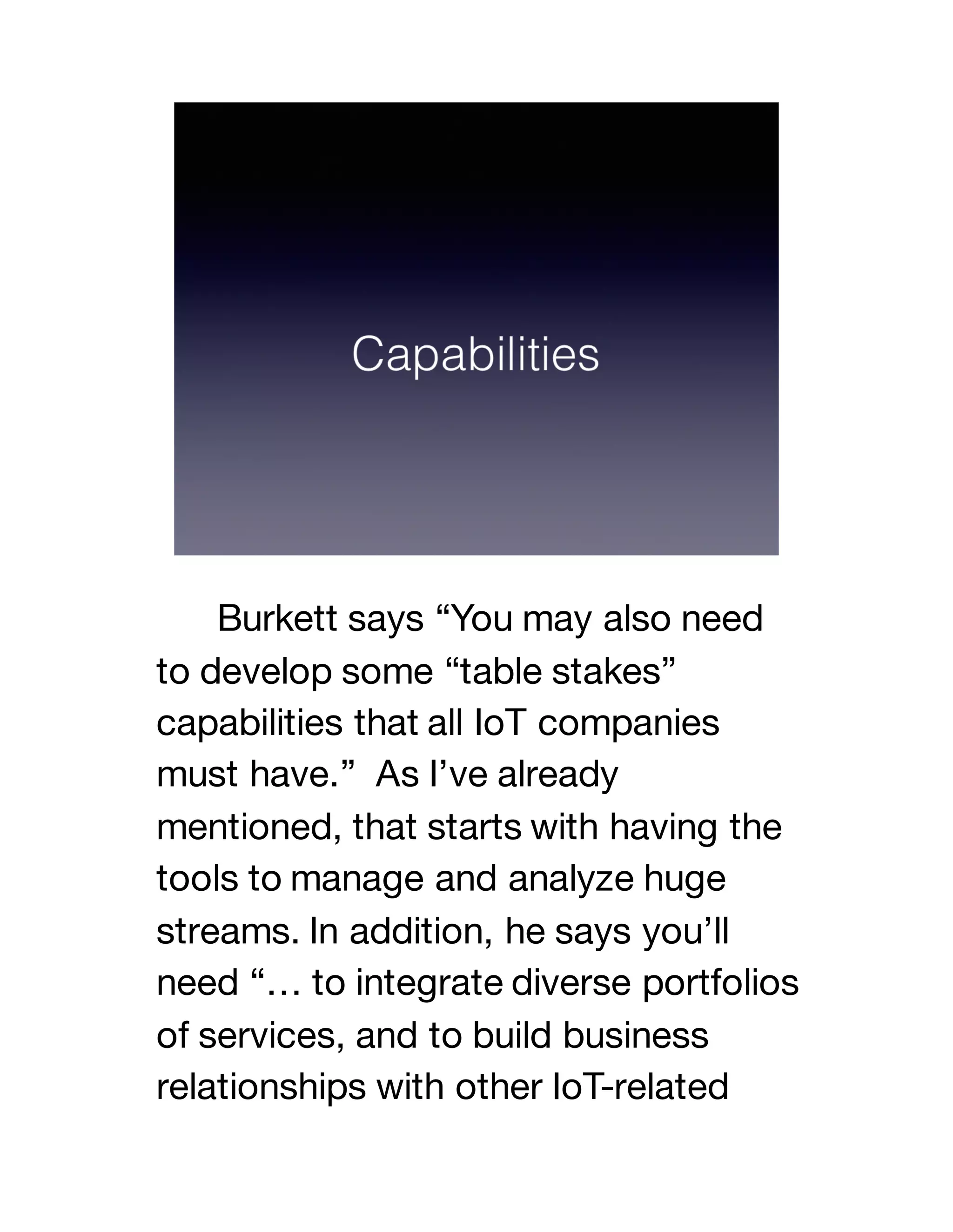 Burkett says “You may also need
to develop some “table stakes”
capabilities that all IoT companies
must have.” As I’ve already
mentioned, that starts with having the
tools to manage and analyze huge
streams. In addition, he says you’ll
need “… to integrate diverse portfolios
of services, and to build business
relationships with other IoT-related
 