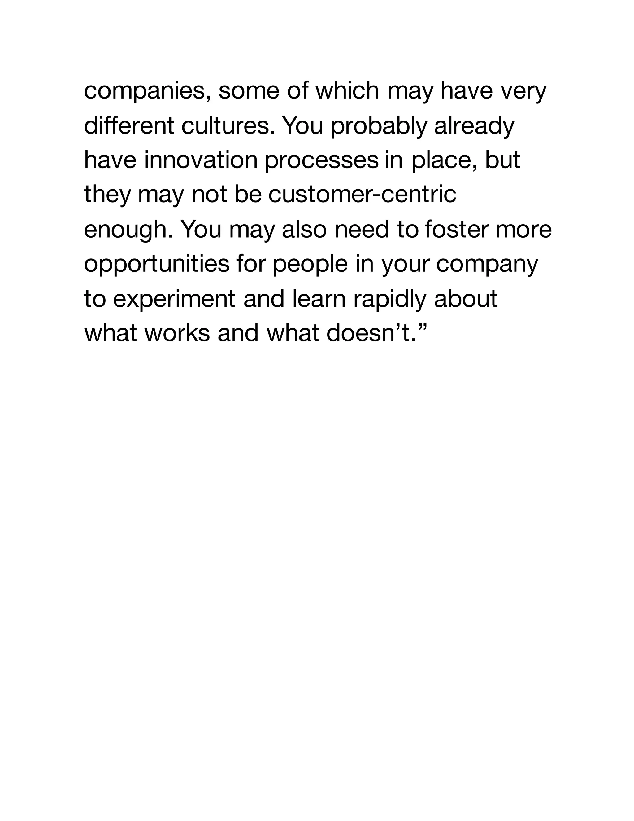 companies, some of which may have very
different cultures. You probably already
have innovation processes in place, but
they may not be customer-centric
enough. You may also need to foster more
opportunities for people in your company
to experiment and learn rapidly about
what works and what doesn’t.”
 