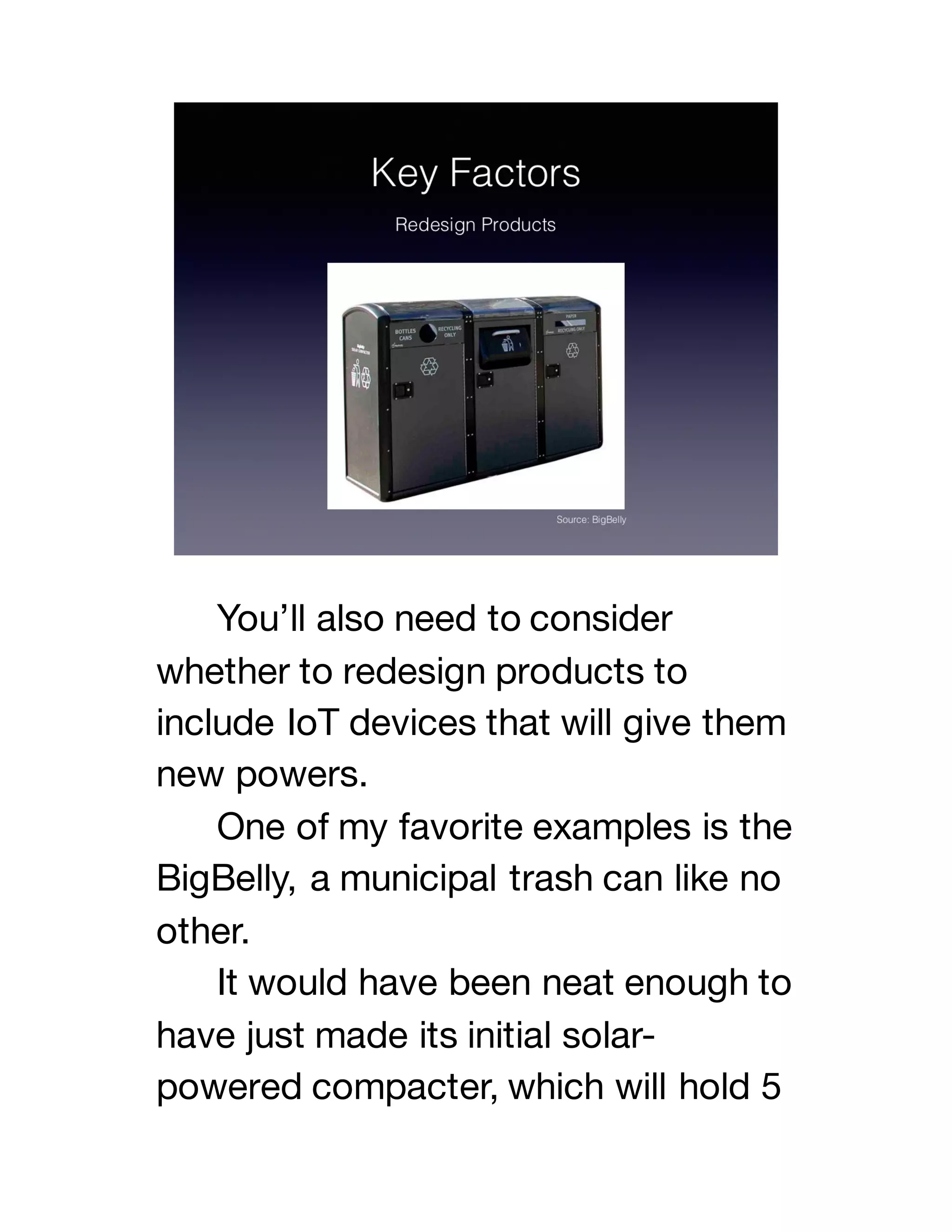 You’ll also need to consider
whether to redesign products to
include IoT devices that will give them
new powers.
One of my favorite examples is the
BigBelly, a municipal trash can like no
other.
It would have been neat enough to
have just made its initial solar-
powered compacter, which will hold 5
 