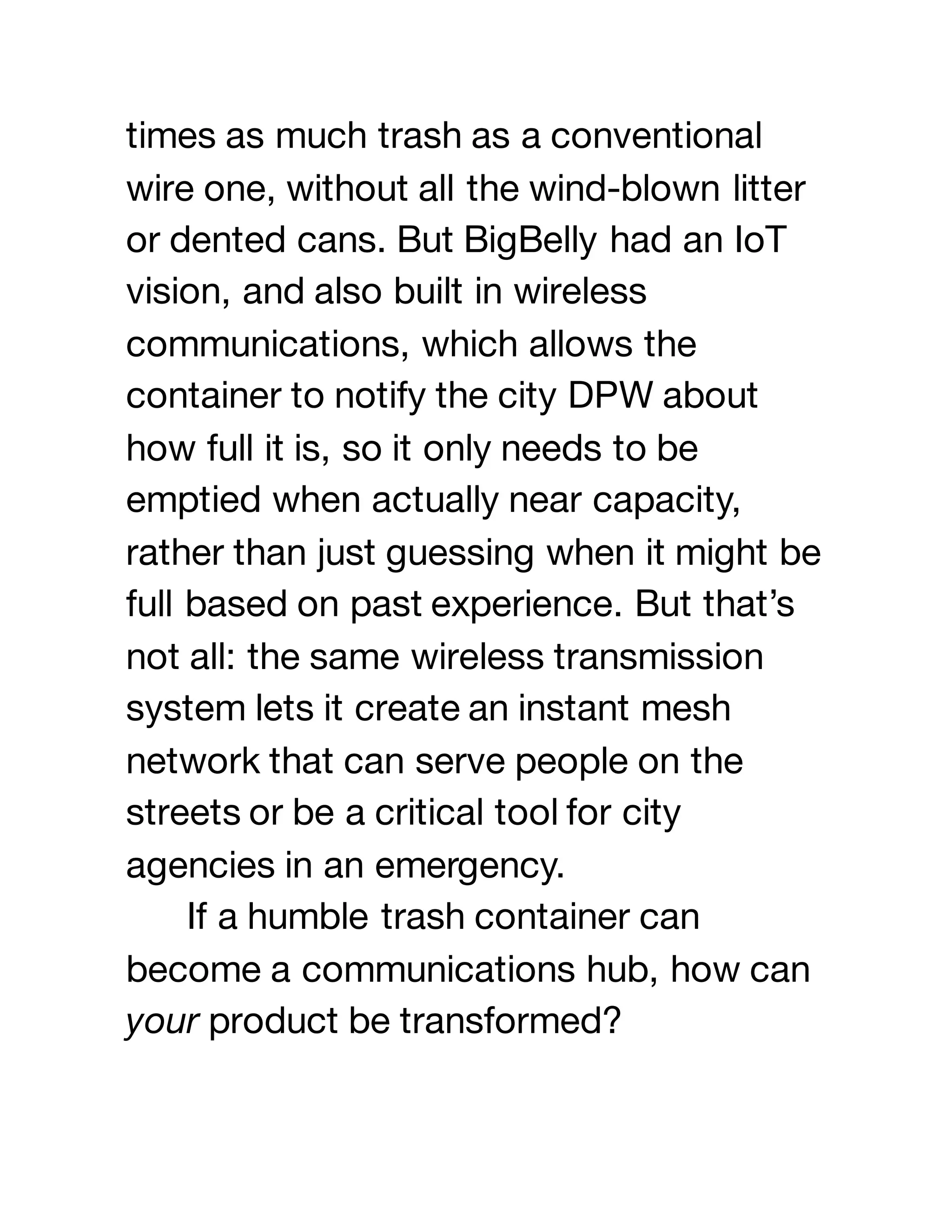 times as much trash as a conventional
wire one, without all the wind-blown litter
or dented cans. But BigBelly had an IoT
vision, and also built in wireless
communications, which allows the
container to notify the city DPW about
how full it is, so it only needs to be
emptied when actually near capacity,
rather than just guessing when it might be
full based on past experience. But that’s
not all: the same wireless transmission
system lets it create an instant mesh
network that can serve people on the
streets or be a critical tool for city
agencies in an emergency.
If a humble trash container can
become a communications hub, how can
your product be transformed?
 