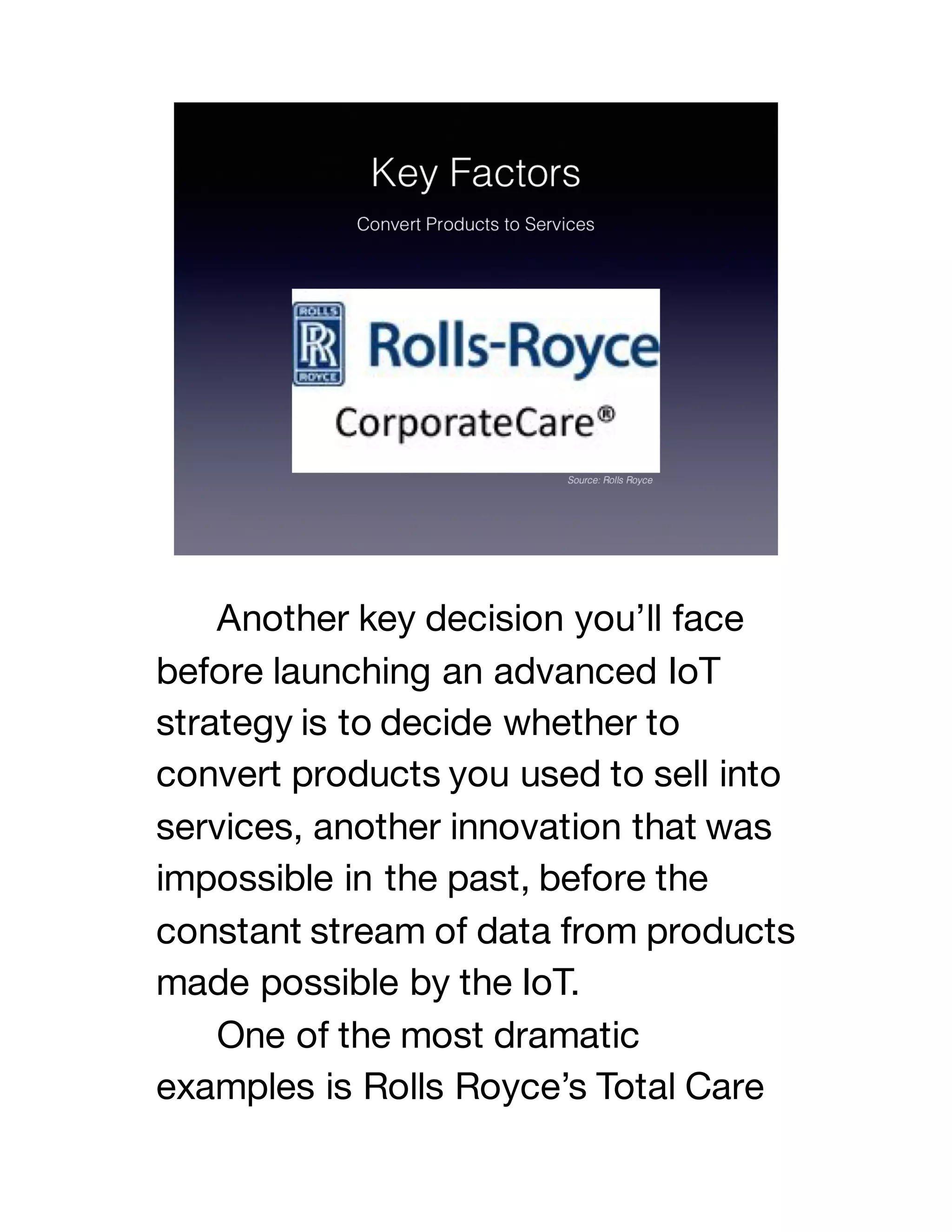 Another key decision you’ll face
before launching an advanced IoT
strategy is to decide whether to
convert products you used to sell into
services, another innovation that was
impossible in the past, before the
constant stream of data from products
made possible by the IoT.
One of the most dramatic
examples is Rolls Royce’s Total Care
 