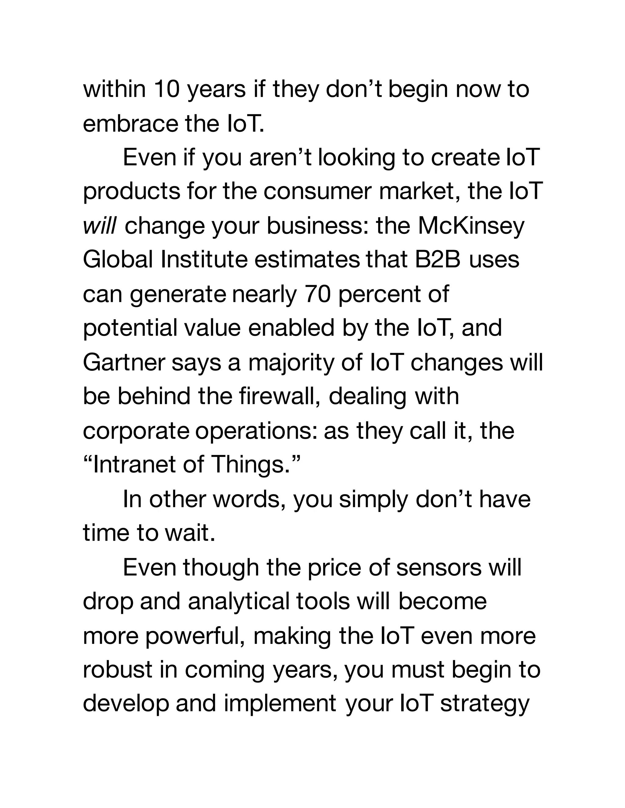 within 10 years if they don’t begin now to
embrace the IoT.
Even if you aren’t looking to create IoT
products for the consumer market, the IoT
will change your business: the McKinsey
Global Institute estimates that B2B uses
can generate nearly 70 percent of
potential value enabled by the IoT, and
Gartner says a majority of IoT changes will
be behind the firewall, dealing with
corporate operations: as they call it, the
“Intranet of Things.”
In other words, you simply don’t have
time to wait.
Even though the price of sensors will
drop and analytical tools will become
more powerful, making the IoT even more
robust in coming years, you must begin to
develop and implement your IoT strategy
 