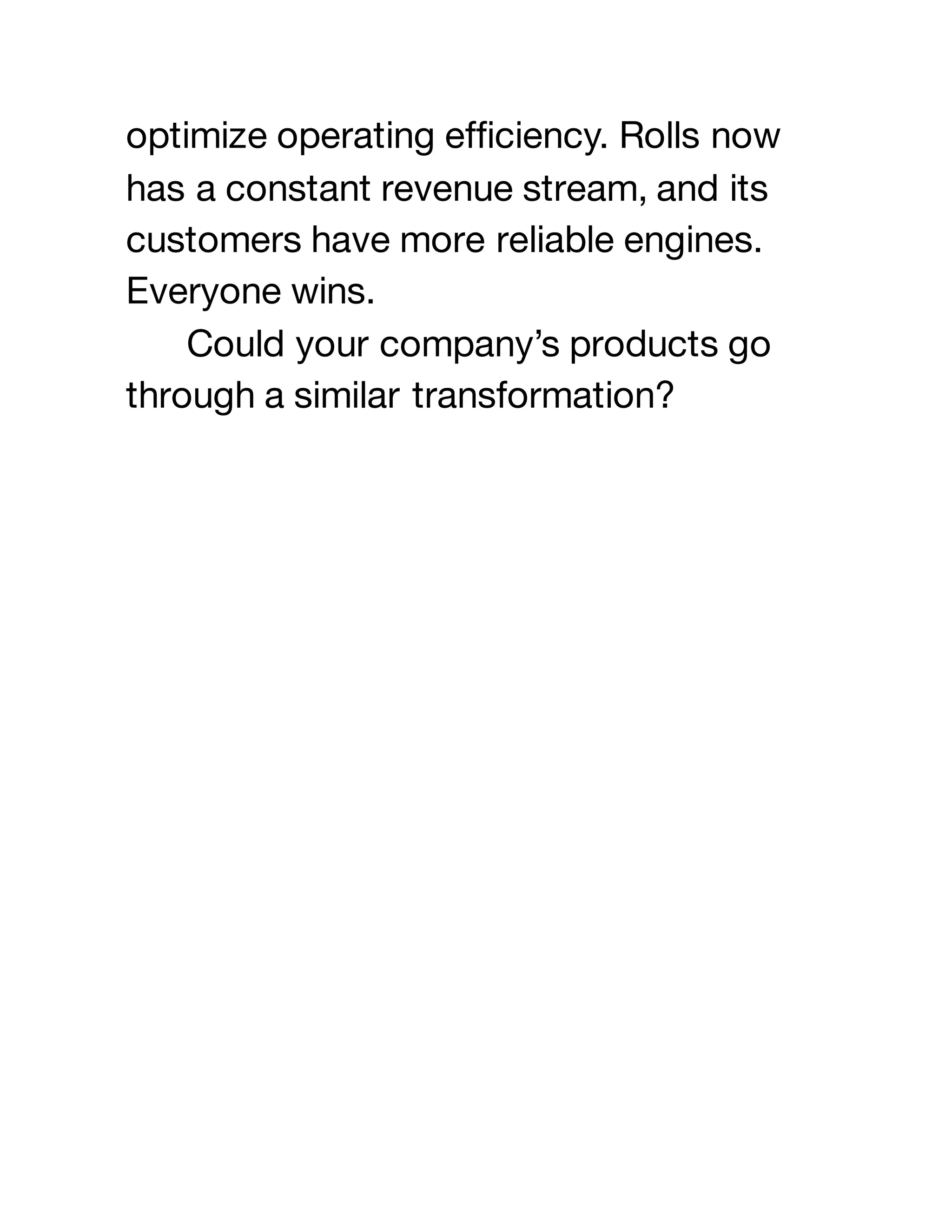 optimize operating efficiency. Rolls now
has a constant revenue stream, and its
customers have more reliable engines.
Everyone wins.
Could your company’s products go
through a similar transformation?
 