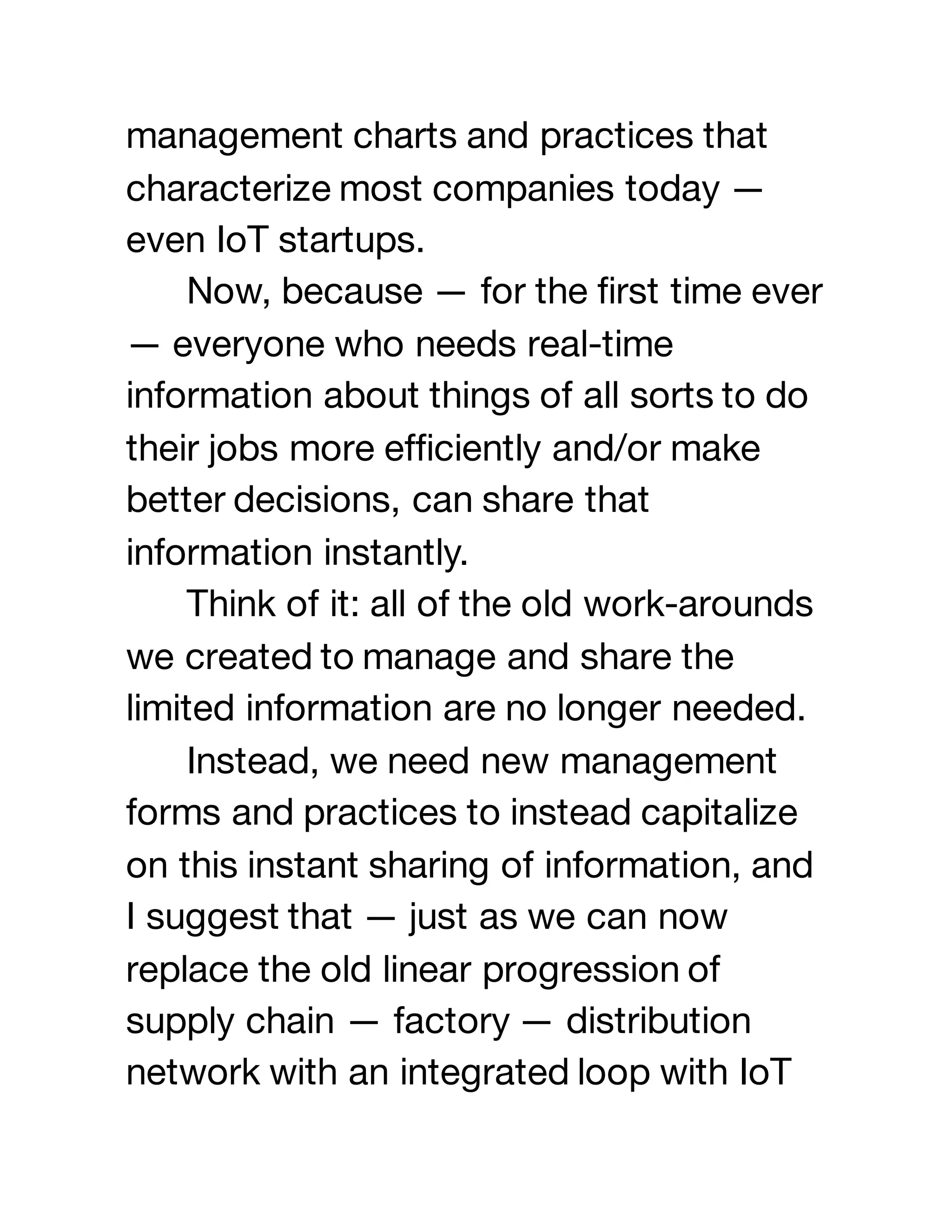 management charts and practices that
characterize most companies today —
even IoT startups.
Now, because — for the first time ever
— everyone who needs real-time
information about things of all sorts to do
their jobs more efficiently and/or make
better decisions, can share that
information instantly.
Think of it: all of the old work-arounds
we created to manage and share the
limited information are no longer needed.
Instead, we need new management
forms and practices to instead capitalize
on this instant sharing of information, and
I suggest that — just as we can now
replace the old linear progression of
supply chain — factory — distribution
network with an integrated loop with IoT
 