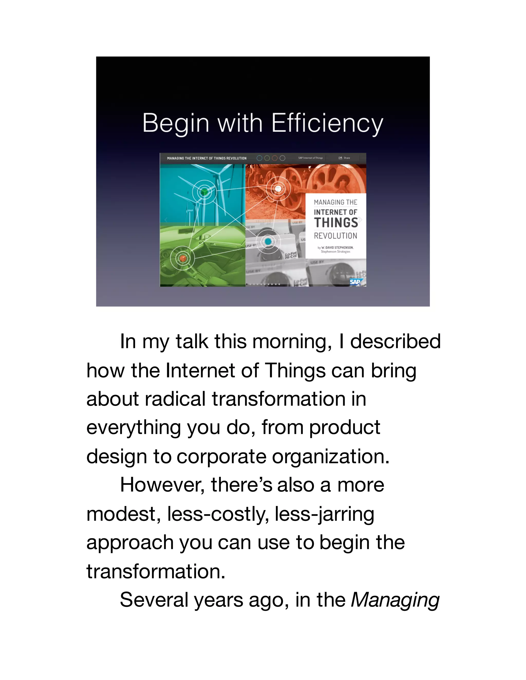 In my talk this morning, I described
how the Internet of Things can bring
about radical transformation in
everything you do, from product
design to corporate organization.
However, there’s also a more
modest, less-costly, less-jarring
approach you can use to begin the
transformation.
Several years ago, in the Managing
 