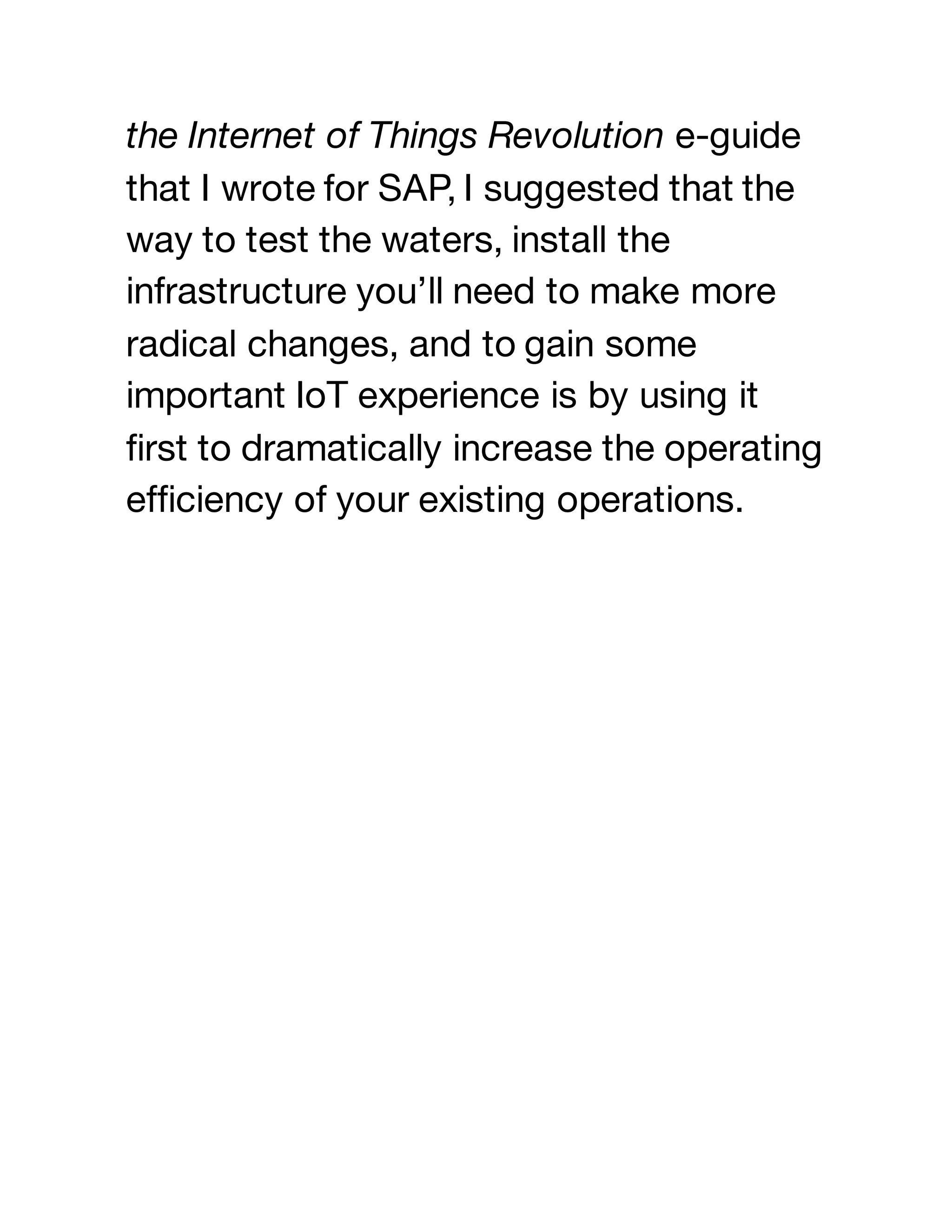 the Internet of Things Revolution e-guide
that I wrote for SAP, I suggested that the
way to test the waters, install the
infrastructure you’ll need to make more
radical changes, and to gain some
important IoT experience is by using it
first to dramatically increase the operating
efficiency of your existing operations.
 