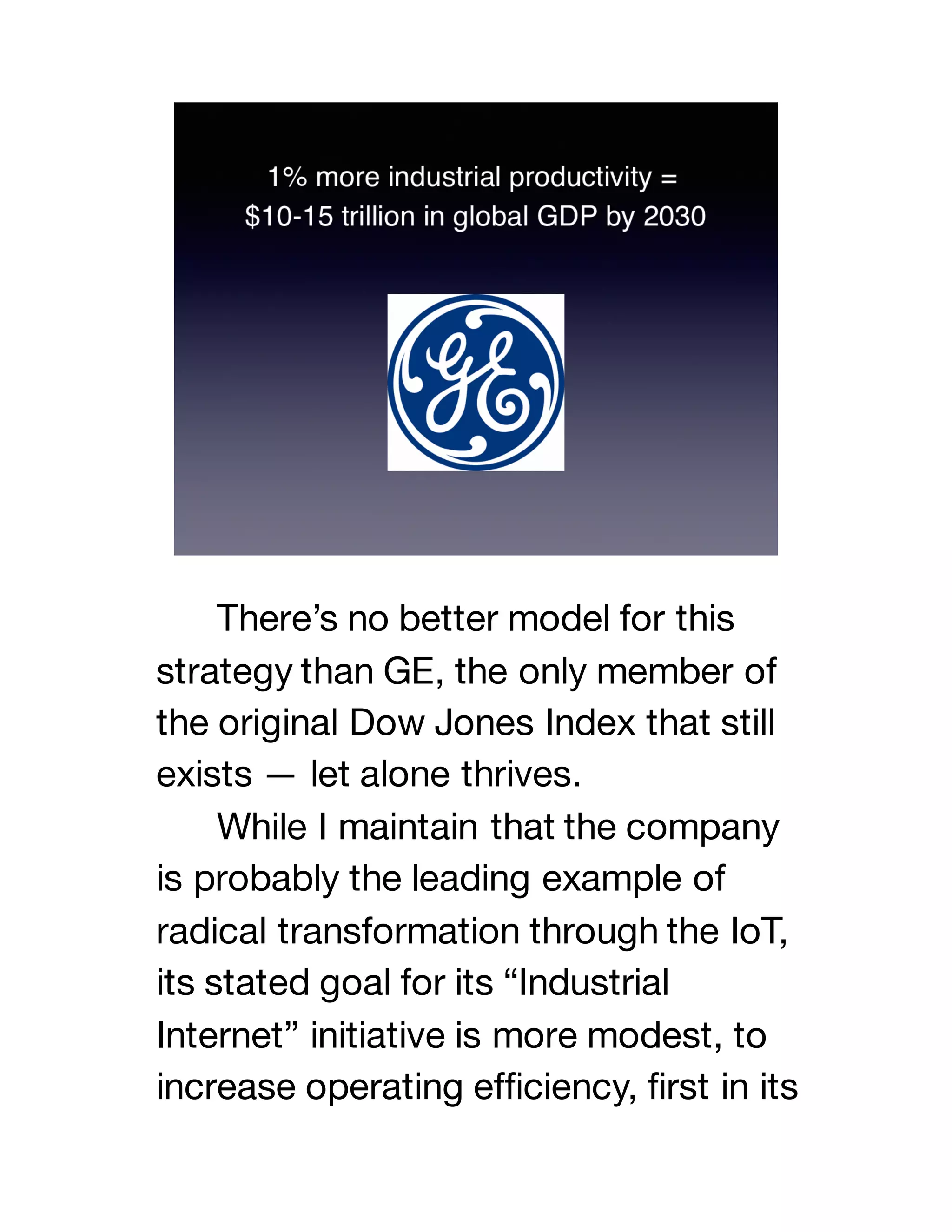 There’s no better model for this
strategy than GE, the only member of
the original Dow Jones Index that still
exists — let alone thrives.
While I maintain that the company
is probably the leading example of
radical transformation through the IoT,
its stated goal for its “Industrial
Internet” initiative is more modest, to
increase operating efficiency, first in its
 