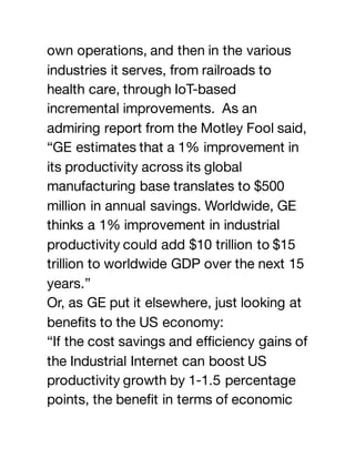 own operations, and then in the various
industries it serves, from railroads to
health care, through IoT-based
incremental improvements. As an
admiring report from the Motley Fool said,
“GE estimates that a 1% improvement in
its productivity across its global
manufacturing base translates to $500
million in annual savings. Worldwide, GE
thinks a 1% improvement in industrial
productivity could add $10 trillion to $15
trillion to worldwide GDP over the next 15
years.”
Or, as GE put it elsewhere, just looking at
benefits to the US economy:
“If the cost savings and efficiency gains of
the Industrial Internet can boost US
productivity growth by 1-1.5 percentage
points, the benefit in terms of economic
 