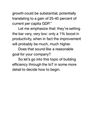 growth could be substantial, potentially
translating to a gain of 25-40 percent of
current per capita GDP.”
Let me emphasize that: they’re setting
the bar very, very low: only a 1% boost in
productivity, when in fact the improvement
will probably be much, much higher.
Does that sound like a reasonable
goal for your company?
So let’s go into this topic of building
efficiency through the IoT in some more
detail to decide how to begin.
 