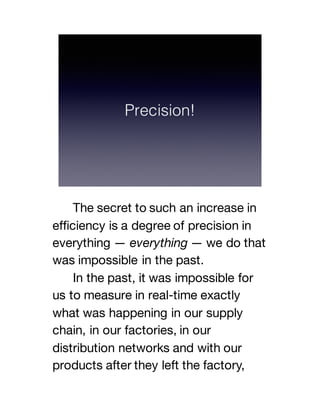 The secret to such an increase in
efficiency is a degree of precision in
everything — everything — we do that
was impossible in the past.
In the past, it was impossible for
us to measure in real-time exactly
what was happening in our supply
chain, in our factories, in our
distribution networks and with our
products after they left the factory,
 