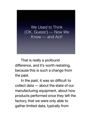 That is really a profound
difference, and it’s worth restating,
because this is such a change from
the past.
In the past, it was so difficult to
collect data — about the state of our
manufacturing equipment, about how
products performed once they left the
factory, that we were only able to
gather limited data, typically from
 