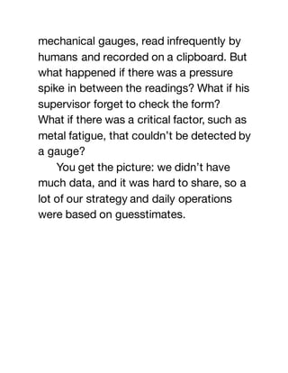 mechanical gauges, read infrequently by
humans and recorded on a clipboard. But
what happened if there was a pressure
spike in between the readings? What if his
supervisor forget to check the form?
What if there was a critical factor, such as
metal fatigue, that couldn’t be detected by
a gauge?
You get the picture: we didn’t have
much data, and it was hard to share, so a
lot of our strategy and daily operations
were based on guesstimates.
 