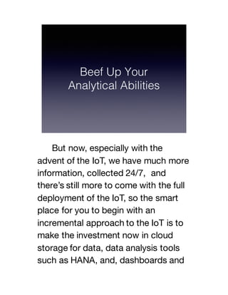 But now, especially with the
advent of the IoT, we have much more
information, collected 24/7, and
there’s still more to come with the full
deployment of the IoT, so the smart
place for you to begin with an
incremental approach to the IoT is to
make the investment now in cloud
storage for data, data analysis tools
such as HANA, and, dashboards and
 