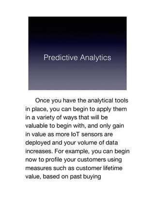 Once you have the analytical tools
in place, you can begin to apply them
in a variety of ways that will be
valuable to begin with, and only gain
in value as more IoT sensors are
deployed and your volume of data
increases. For example, you can begin
now to profile your customers using
measures such as customer lifetime
value, based on past buying
 
