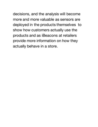 decisions, and the analysis will become
more and more valuable as sensors are
deployed in the products themselves to
show how customers actually use the
products and as iBeacons at retailers
provide more information on how they
actually behave in a store.
 