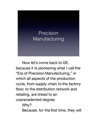 Now let’s come back to GE,
because it is pioneering what I call the
“Era of Precision Manufacturing,” in
which all aspects of the production
cycle, from supply chain to the factory
floor, to the distribution network and
retailing, are linked to an
unprecedented degree.
Why?
Because, for the first time, they will
 