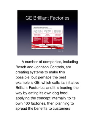 A number of companies, including
Bosch and Johnson Controls, are
creating systems to make this
possible, but perhaps the best
example is GE, which calls its initiative
Brilliant Factories, and it is leading the
way by eating its own dog food:
applying the concept internally to its
own 400 factories, then planning to
spread the benefits to customers
 