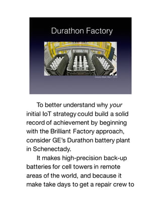 To better understand why your
initial IoT strategy could build a solid
record of achievement by beginning
with the Brilliant Factory approach,
consider GE’s Durathon battery plant
in Schenectady.
It makes high-precision back-up
batteries for cell towers in remote
areas of the world, and because it
make take days to get a repair crew to
 