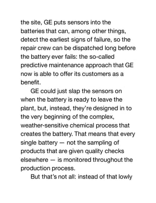 the site, GE puts sensors into the
batteries that can, among other things,
detect the earliest signs of failure, so the
repair crew can be dispatched long before
the battery ever fails: the so-called
predictive maintenance approach that GE
now is able to offer its customers as a
benefit.
GE could just slap the sensors on
when the battery is ready to leave the
plant, but, instead, they’re designed in to
the very beginning of the complex,
weather-sensitive chemical process that
creates the battery. That means that every
single battery — not the sampling of
products that are given quality checks
elsewhere — is monitored throughout the
production process.
But that’s not all: instead of that lowly
 