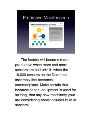 The factory will become more
productive when more and more
sensors are built into it: when the
10,000 sensors on the Durathon
assembly line becomes
commonplace. Make certain that
because capital equipment is used for
so long, that any new machinery your
are considering today includes built-in
sensors!
 