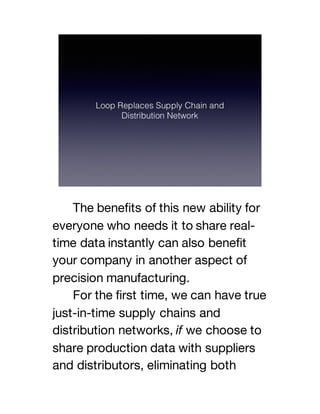 The benefits of this new ability for
everyone who needs it to share real-
time data instantly can also benefit
your company in another aspect of
precision manufacturing.
For the first time, we can have true
just-in-time supply chains and
distribution networks, if we choose to
share production data with suppliers
and distributors, eliminating both
 