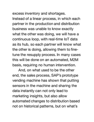 excess inventory and shortages.
Instead of a linear process, in which each
partner in the production and distribution
business was unable to know exactly
what the other was doing, we will have a
continuous loop, with real-time IoT data
as its hub, so each partner will know what
the other is doing, allowing them to fine-
tune the resupply process. In many cases
this will be done on an automated, M2M
basis, requiring no human intervention.
And, on what used to be the other
end, the sales process, SAP’s prototype
vending machine has shown that putting
sensors in the machine and sharing the
data instantly can not only lead to
marketing insights, but also allow
automated changes to distribution based
not on historical patterns, but on what’s
 