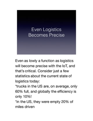 Even as lowly a function as logistics
will become precise with the IoT, and
that’s critical. Consider just a few
statistics about the current state of
logistics today:
*trucks in the US are, on average, only
60% full, and globally the efficiency is
only 10%!
*in the US, they were empty 20% of
miles driven
 