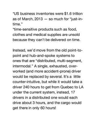 *US business inventories were $1.6 trillion
as of March, 2013 — so much for “just-in-
time.”
*time-sensitive products such as food,
clothes and medical supplies are unsold
because they can’t be delivered on time.
Instead, we’d move from the old point-to-
point and hub-and-spoke systems to
ones that are “distributed, multi-segment,
intermodal.” A single, exhausted, over-
worked (and more accident-prone) driver
would be replaced by several. It’s a little
counter-intuitive, but while it would take a
driver 240 hours to get from Quebec to LA
under the current system, instead, 17
drivers in a distributed one would each
drive about 3 hours, and the cargo would
get there in only 60 hours!
 