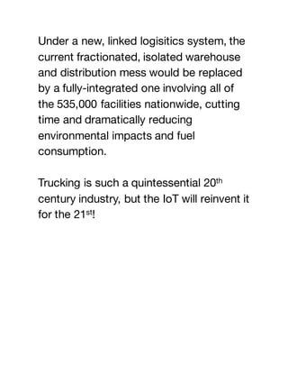 Under a new, linked logisitics system, the
current fractionated, isolated warehouse
and distribution mess would be replaced
by a fully-integrated one involving all of
the 535,000 facilities nationwide, cutting
time and dramatically reducing
environmental impacts and fuel
consumption.
Trucking is such a quintessential 20th
century industry, but the IoT will reinvent it
for the 21st!
 