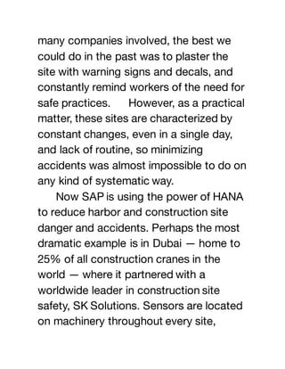 many companies involved, the best we
could do in the past was to plaster the
site with warning signs and decals, and
constantly remind workers of the need for
safe practices. However, as a practical
matter, these sites are characterized by
constant changes, even in a single day,
and lack of routine, so minimizing
accidents was almost impossible to do on
any kind of systematic way.
Now SAP is using the power of HANA
to reduce harbor and construction site
danger and accidents. Perhaps the most
dramatic example is in Dubai — home to
25% of all construction cranes in the
world — where it partnered with a
worldwide leader in construction site
safety, SK Solutions. Sensors are located
on machinery throughout every site,
 