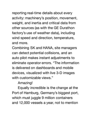 reporting real-time details about every
activity: machinery’s position, movement,
weight, and inertia and critical data from
other sources (as with the GE Durathon
factory’s use of weather data), including
wind speed and direction, temperature,
and more.
Combining SK and HANA, site managers
can detect potential collisions, and an
auto pilot makes instant adjustments to
eliminate operator errors. “The information
is delivered on dashboards and mobile
devices, visualized with live 3-D images
with customizable views.”
Amazing!
Equally incredible is the change at the
Port of Hamburg, Germany’s biggest port,
which must juggle 9 million containers
and 12,000 vessels a year, not to mention
 