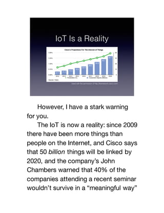 However, I have a stark warning
for you.
The IoT is now a reality: since 2009
there have been more things than
people on the Internet, and Cisco says
that 50 billion things will be linked by
2020, and the company’s John
Chambers warned that 40% of the
companies attending a recent seminar
wouldn’t survive in a “meaningful way”
 